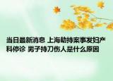当日最新消息 上海劫持案事发妇产科停诊 男子持刀伤人是什么原因