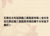 石家庄火车站到南三条批发市场（坐火车去石家庄南三条批发市场在哪个火车站下最近）