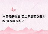 当日最新消息 买二手房要交哪些税 这五种少不了