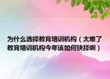 为什么选择教育培训机构（太难了教育培训机构今年该如何抉择啊）