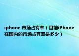 iphone 市场占有率（目前iPhone在国内的市场占有率是多少）
