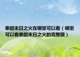 泰剧末日之火在哪里可以看（哪里可以看泰剧末日之火的完整版）