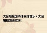 大合唱祖国颂伴奏纯音乐（大合唱祖国颂歌词）