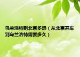 乌兰浩特到北京多远（从北京开车到乌兰浩特需要多久）