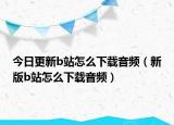 今日更新b站怎么下载音频（新版b站怎么下载音频）