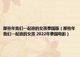 那些年我们一起追的女孩泰国版（那些年我们一起追的女孩 2022年泰国电影）