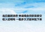 当日最新消息 申请组合贷款需要交收入证明吗 一般多久才能审批下来