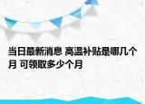当日最新消息 高温补贴是哪几个月 可领取多少个月