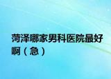 菏泽哪家男科医院最好啊（急）