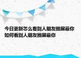 今日更新怎么看别人朋友圈屏蔽你 如何看别人朋友圈屏蔽你