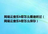 网易云音乐k歌怎么看谁听过（网易云音乐k歌怎么保存）