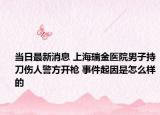 当日最新消息 上海瑞金医院男子持刀伤人警方开枪 事件起因是怎么样的