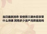 当日最新消息 安倍晋三退休后享受什么待遇 其有多少资产月薪很高吗