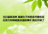 当日最新消息 离婚女子和相亲对象吃饭见男方转碗喝面汤满脸嫌弃 网友炸锅了