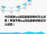 今日更新qq浏览器兼容模式怎么设置（苹果平板qq浏览器兼容模式怎么设置）