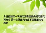今日更新第一次使用充电宝要先把电用完再充吗 第一次使用充电宝不需要用完电再充
