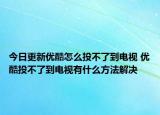 今日更新优酷怎么投不了到电视 优酷投不了到电视有什么方法解决