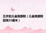 五岁的儿童高跟鞋（儿童高跟鞋超高55厘米）
