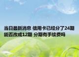 当日最新消息 信用卡已经分了24期能否改成12期 分期有手续费吗