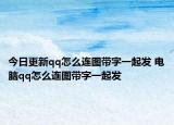 今日更新qq怎么连图带字一起发 电脑qq怎么连图带字一起发