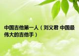 中国吉他第一人（刘义君 中国最伟大的吉他手）