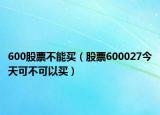 600股票不能买（股票600027今天可不可以买）