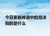 今日更新啤酒中的泡沫指的是什么