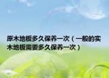 原木地板多久保养一次（一般的实木地板需要多久保养一次）