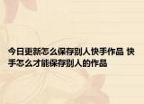 今日更新怎么保存别人快手作品 快手怎么才能保存别人的作品