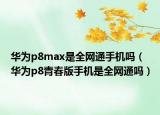 华为p8max是全网通手机吗（华为p8青春版手机是全网通吗）