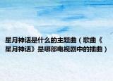 星月神话是什么的主题曲（歌曲《星月神话》是哪部电视剧中的插曲）