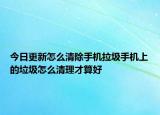 今日更新怎么清除手机拉圾手机上的垃圾怎么清理才算好