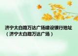 济宁太白路万达广场建设银行地址（济宁太白路万达广场）