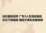 当日最新消息 广东3人在酒店偷拍近五千段视频 情侣不雅私密被窥探