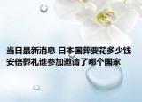 当日最新消息 日本国葬要花多少钱 安倍葬礼谁参加邀请了哪个国家