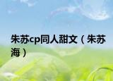 朱苏cp同人甜文（朱苏海）