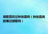 胡歌喜欢过林依晨吗（林依晨真的等过胡歌吗）