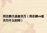 周志鹏大战崔洪万（周志鹏vs崔洪万什么时间）