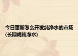今日更新怎么开发纯净水的市场(长期喝纯净水)