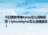 今日更新苹果6plus怎么清除缓存（iphone6plus怎么清理缓存）