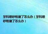 牙科喷砂枪堵了怎么办（牙科喷砂枪堵了怎么办）