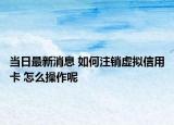 当日最新消息 如何注销虚拟信用卡 怎么操作呢