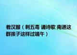 着汉服（刺五毒 诵诗歌 南通这群孩子这样过端午）