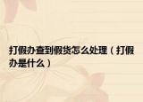 打假办查到假货怎么处理（打假办是什么）