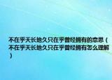 不在乎天长地久只在乎曾经拥有的意思（不在乎天长地久只在乎曾经拥有怎么理解）