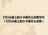 钉钉头像上的小卡通怎么设置华为（钉钉头像上的小卡通怎么设置）