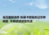 当日最新消息 医保卡密码忘记怎样找回  不妨试试这些方法