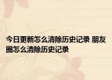 今日更新怎么清除历史记录 朋友圈怎么清除历史记录