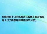 在携程网上订的机票怎么取票（我在携程网上订了机票到底具体的怎么取）