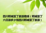 四川稻城亚丁旅游路线（稻城亚丁六日游多少钱四川稻城亚丁旅游）